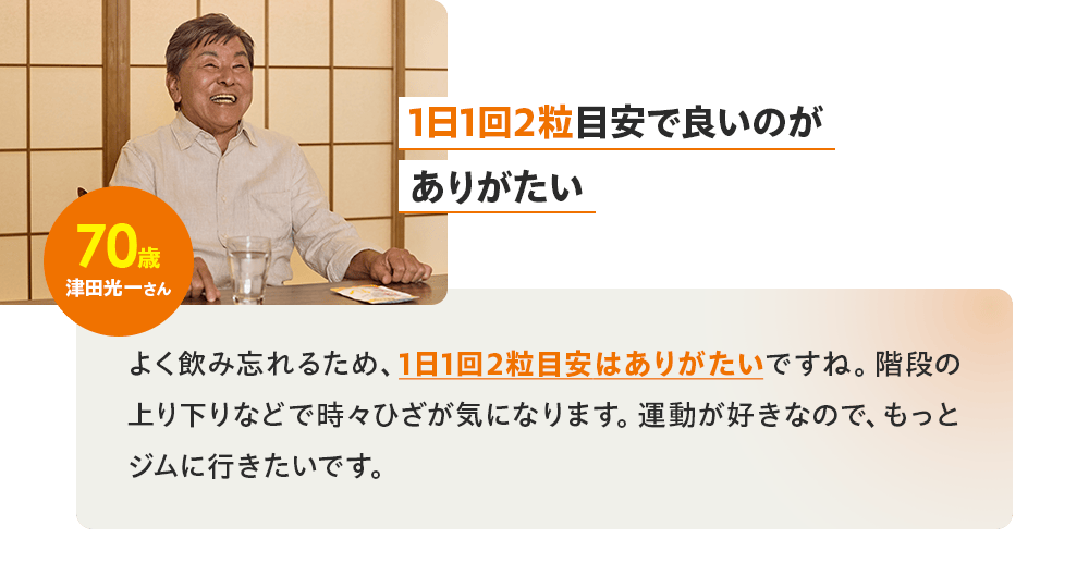 「1日1回2粒目安で良いのがありがたい」70歳 津田光一さん／よく飲み忘れるため、1日1回2粒目安はありがたいですね。階段の上り下りなどで時々ひざが気になります。運動が好きなので、もっとジムに行きたいです。