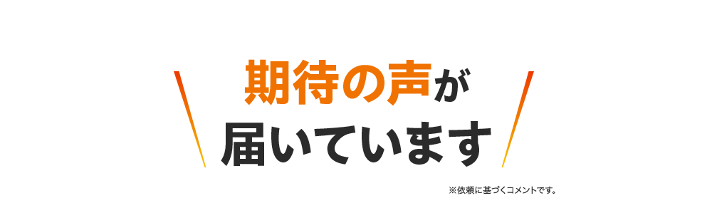 期待の声が届いています ※依頼に基づくコメントです。