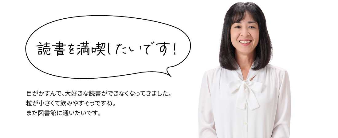 読書を満喫したいです！ 目がかすんで、大好きな読書ができなくなってきました。粒が小さくて飲みやすそうですね。また図書館に通いたいです。