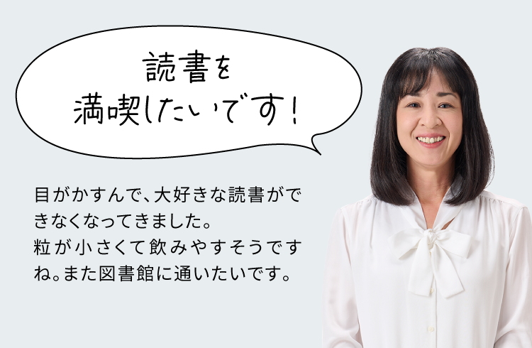 読書を満喫したいです！ 目がかすんで、大好きな読書ができなくなってきました。粒が小さくて飲みやすそうですね。また図書館に通いたいです。