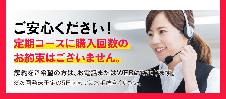 ご安心ください！定期コースに購入回数のお約束はございません。解約をご希望の方は、お電話またはWEBにて承ります。※次回発送予定の5日前までにお手続きください。