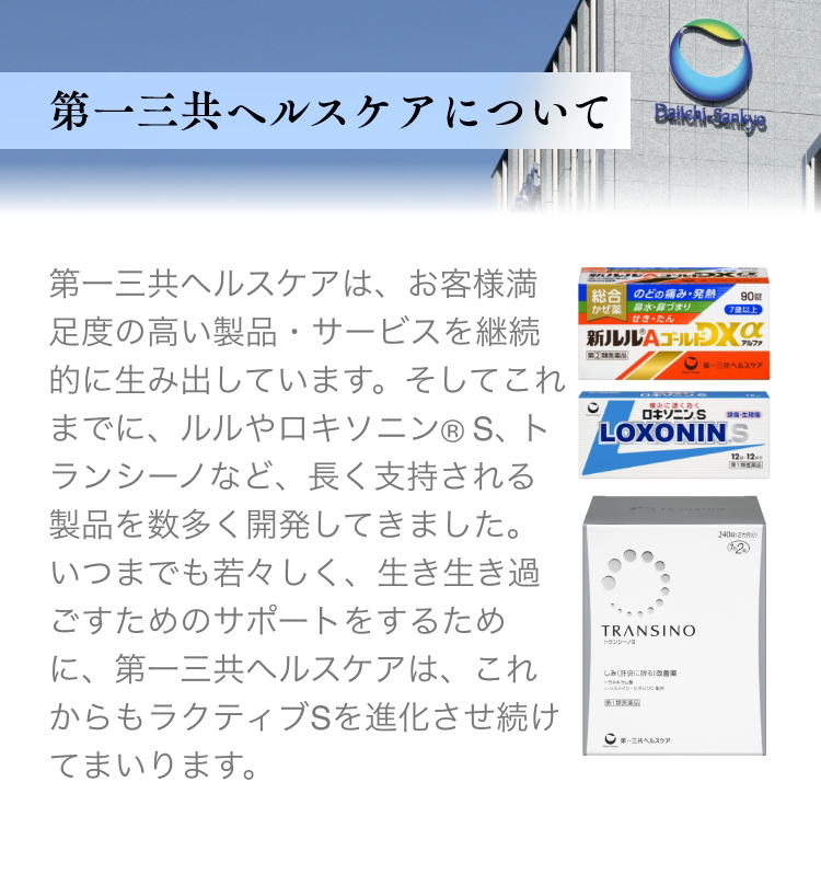 第一三共ヘルスケアは、お客様満足度の高い製品・サービスを継続的に生み出しています。そしてこれまでに、ルルやロキソニン(R)S、トランシーノなど、長く支持される製品を数多く開発してきました。いつまでも若々しく、生き生き過ごすためのサポートをするために、第一三共ヘルスケアは、これからもラクティブSを進化させ続けてまいります。