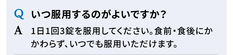 Q いつ服用するのがよいですか？ A 1日1回3錠を服用してください。食前・食後にかかわらず、いつでも服用いただけます。