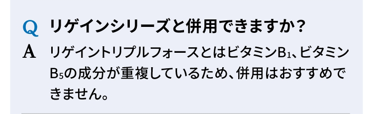 Q リゲインシリーズと併用できますか？ A リゲイントリプルフォースとはビタミンB1、ビタミンB5の成分が重複しているため、併用はおすすめできません。