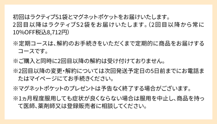 初回はラクティブS1袋とマグネットポケットをお届けいたします。2回目以降はラクティブS2袋をお届けいたします。（2回目以降から常に10％OFF税込8,712円）※定期コースは、解約のお手続きをいただくまで定期的に商品をお届けするコースです。※ご購入と同時に2回目以降の解約は受け付けておりません。※2回目以降の変更・解約については次回発送予定日の5日前までにお電話またはマイページにてお手続きください。※マグネットポケットのプレゼントは予告なく終了する場合がございます。※1ヶ月程度服用しても症状が良くならない場合は服用を中止し、この袋を持って医師、薬剤師または登録販売者に相談して下さい。