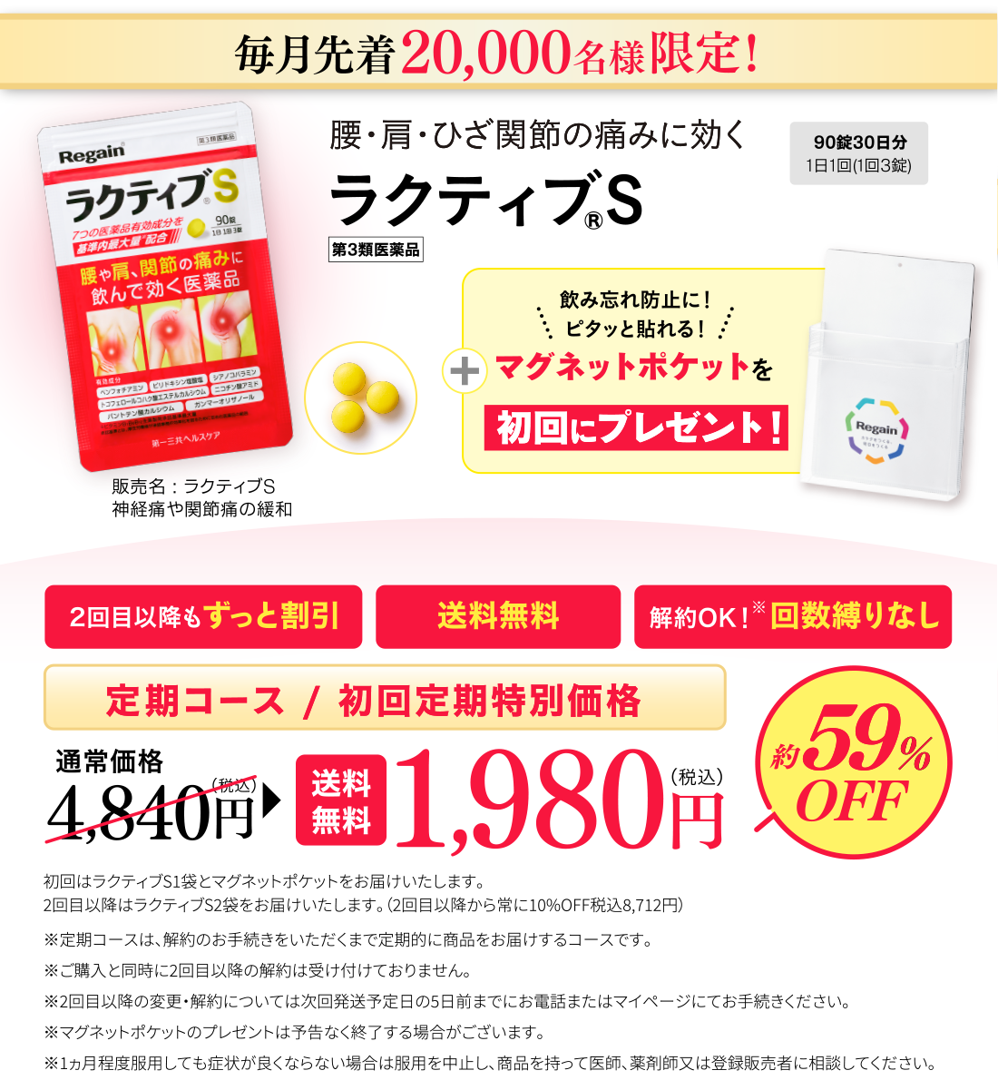 毎月先着20,000名様限定！腰・肩・ひざ関節の痛みに効くラクティブS 90錠30日分1日1回(1回3錠) 第3類医薬品 販売名：ラクティブS 神経痛や関節痛の緩和 飲み忘れ防止に！ピタッと貼れる！マグネットポケットを初回にプレゼント！2回目以降もずっと割引 送料無料 解約OK！※回数縛りなし 定期コース/初回定期特別価格 通常価格4,840円(税込)▶　送料無料1,980円(税込) 約59％OFF 初回はラクティブS1袋とマグネットポケットをお届けいたします。2回目以降はラクティブS2袋をお届けいたします。（2回目以降から常に10%OFF税込8,712円）※定期コースは、解約のお手続きをいただくまで定期的に商品をお届けするコースです。※ご購入と同時に2回目以降の解約は受け付けておりません。※2回目以降の変更・解約については次回発送予定日の5日前までにお電話またはマイページにてお手続きください。※マグネットポケットのプレゼントは予告なく終了する場合がございます。※1ヵ月程度服用しても症状が良くならない場合は服用を中止し、商品を持って医師、薬剤師又は登録販売者に相談してください。