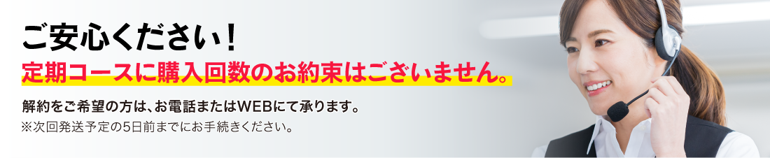 ご安心ください！定期コースに購入回数のお約束はございません。解約をご希望の方は、お電話またはWEBにて承ります。※次回発送予定の5日前までにお手続きください。