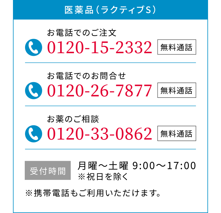 医薬品（ラクティブS）お電話でのご注文 0120-15-2332 無料通話 お電話でのお問合せ 0120-26-7877 無料通話 お薬のご相談 0120-33-0862 無料通話 受付時間 月曜〜土曜 9:00〜17:00 ※祝日を除く ※携帯電話もご利用いただけます。