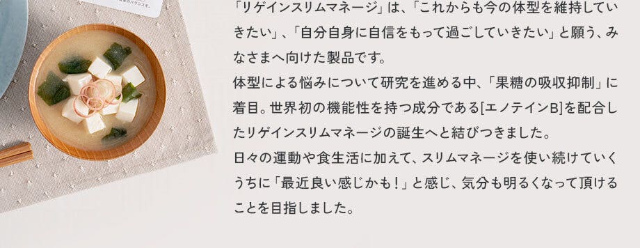 「リゲインスリムマネージ」は、「これからも今の体型を維持していきたい」、「自分自身に自信をもって過ごしていきたい」と願う、みなさまへ向けた製品です。体型による悩みについて研究を進める中、「果糖の吸収抑制」に着目。世界初の機能性を持つ成分である[エノテインB]を配合したリゲインスリムマネージの誕生へと結びつきました。日々の運動や食生活に加えて、スリムマネージを使い続けていくうちに「最近良い感じかも！」と感じ、気分も明るくなって頂けることを目指しました。