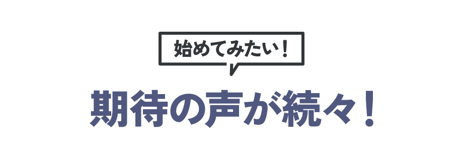 始めてみたい！ 期待の声が続々！