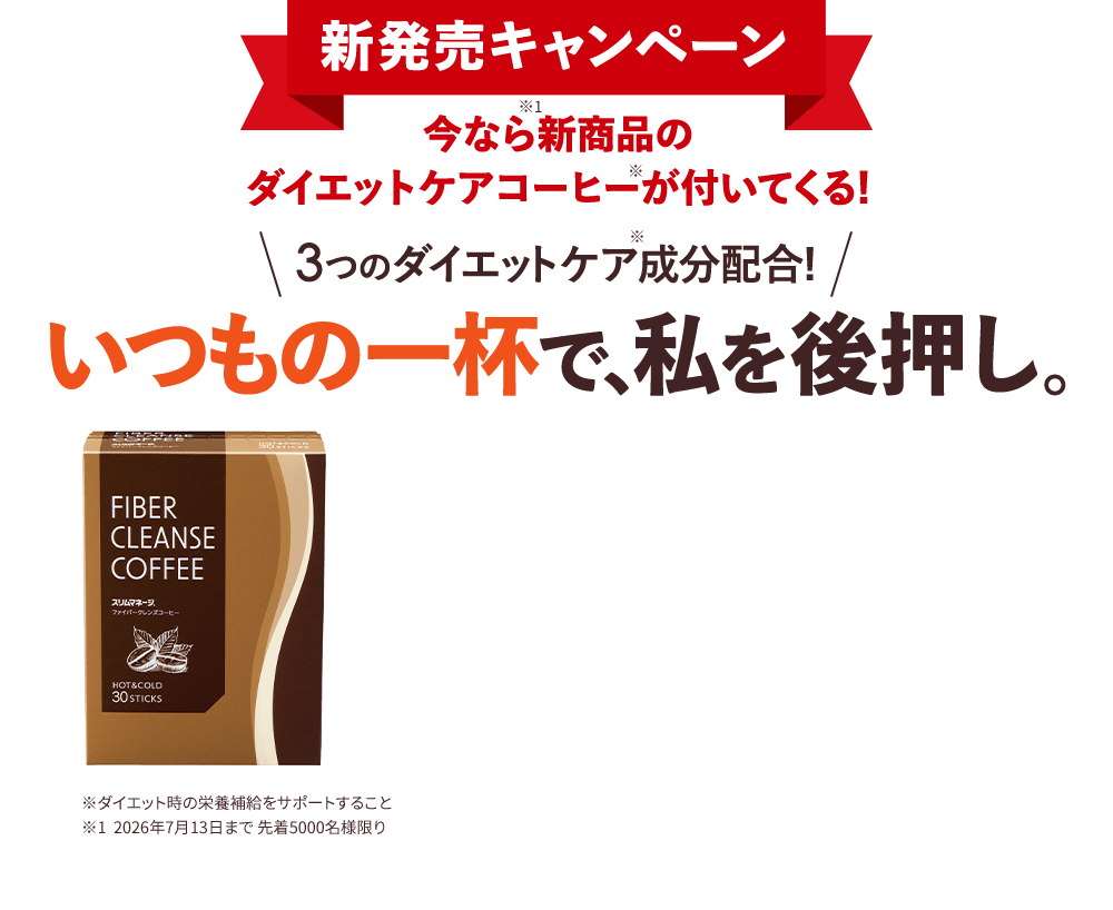 新発売キャンペーン ※1 今なら新商品のダイエットケアコーヒーが付いてくる！ \ 3つのダイエットケア成分※配合！ / いつもの一杯で、私を後押し。 FIBER CLEANSE COFFEE スリムマネージ ファイバークレンズコーヒー HOT & COLD 30 STICKS ※ダイエット時の栄養補給をサポートすること ※1 2026年7月13日まで 先着5000名様限り