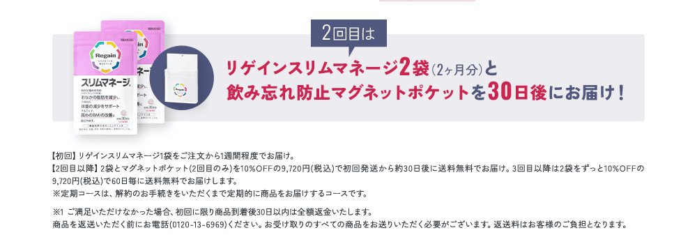 2回目はリゲインスリムマネージ2袋（2ヶ月分）と飲み忘れ防止マグネットポケットを30日後にお届け！【初回】リゲインスリムマネージ1袋をご注文から1週間程度でお届け。【2回目以降】2袋とマグネットポケット(2回目のみ)を10%OFFの9,720円(税込)で初回発送から約30日後に送料無料でお届け。3回目以降は2袋をずっと10%OFFの 9,720円(税込)で60日毎に送料無料でお届けします。  ※定期コースは、解約のお手続きをいただくまで定期的に商品をお届けするコースです。※1 ご満足いただけなかった場合、初回に限り商品到着後30日以内は全額返金いたします。商品を返送いただく前にお電話(0120-13-6969)ください。お受け取りのすべての商品をお送りいただく必要がございます。返送料はお客様のご負担となります。