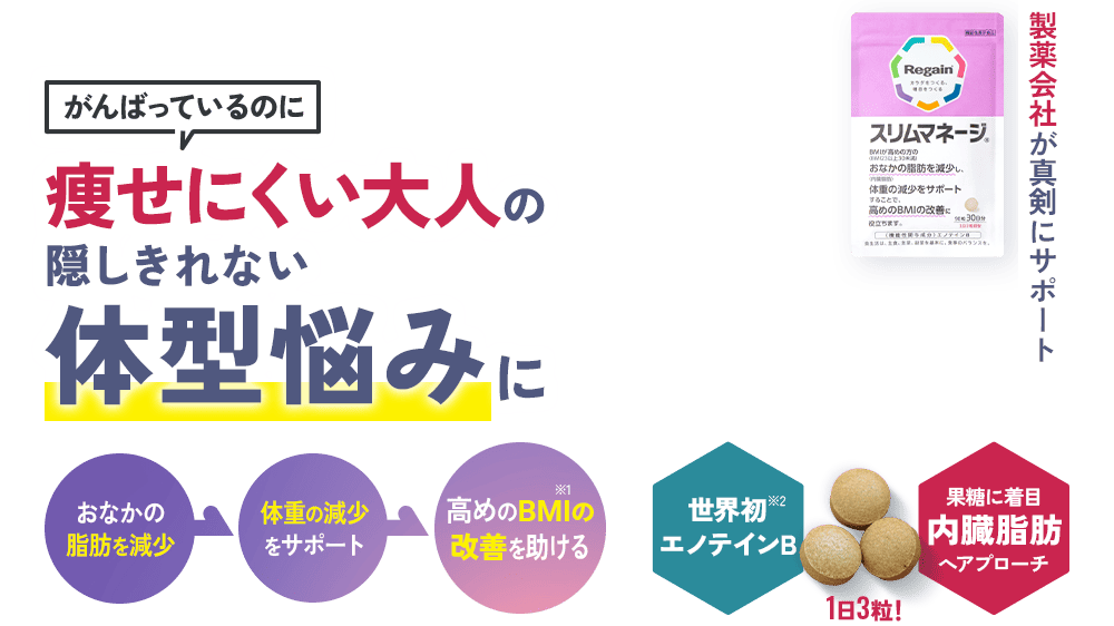 がんばっているのに 痩せにくい大人の隠しきれない体型悩みに おなかの 脂肪を減少 体重の減少 をサポート 高めのBMI※1の 改善を助ける 世界初※2エノテインB 1日3粒！ 果糖に着目内臓脂肪へアプローチ 製薬会社が真剣にサポート