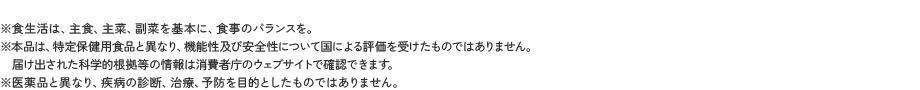 ※食生活は、主食、主菜、副菜を基本に、食事のバランスを。※本品は、特定保健用食品と異なり、機能性及び安全性について国による評価を受けたものではありません。届け出された科学的根拠等の情報は消費者庁のウェブサイトで確認できます。※医薬品と異なり、疾病の診断、治療、予防を目的としたものではありません。