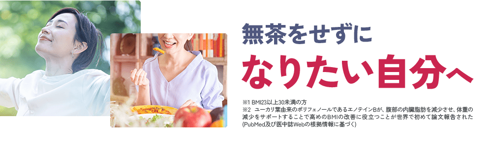 無茶をせずに なりたい自分へ ※1 BMI23以上30未満の方 ※2 ユーカリ葉由来のポリフェノールであるエノテインBが、腹部の内臓脂肪を減少させ、体重の減少をサポートすることで高めのBMIの改善に役立つことが世界で初めて論文報告された(PubMed及び医中誌Webの根拠情報に基づく)