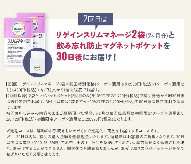 2回目はリゲインスリムマネージ2袋（2ヶ月分）と飲み忘れ防止マグネットポケットを30日後にお届け！【初回】リゲインスリムマネージ1袋＜初回特別価格(クーポン適用あり):980円(税込)/(クーポン適用なし)1,480円(税込)＞をご注文から1週間程度でお届け。【2回目以降】2袋とマグネットポケット(2回目のみ)を10%OFFの9,720円(税込)で初回発送から約30日後に送料無料でお届け。3回目以降は2袋をずっと10%OFFの9,720円(税込)で60日毎に送料無料でお届けします。初回お申し込みの内容のままご継続頂いた場合、5ヶ月のお支払総額は初回限定クーポン適用あり:20,420円(税込)/初回限定クーポン適用なし:20,920円(税込)となります。※定期コースは、解約のお手続きをいただくまで定期的に商品をお届けするコースです。 ※1 30日以内は、初回の購入金額を全額返金いたします。返送料はお客様のご負担となります。30日以内にお電話（0120-13-6969）でお申し出の上、商品を返送してください。事前連絡なく返送された場合、お受けすることができません。開封後でも問題ありませんが、お受け取りの商品パッケージを全てお送りいただく必要があります。
