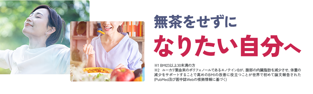 無茶をせずに なりたい自分へ ※1 BMI23以上30未満の方 ※2 ユーカリ葉由来のポリフェノールであるエノテインBが、腹部の内臓脂肪を減少させ、体重の減少をサポートすることで高めのBMIの改善に役立つことが世界で初めて論文報告された(PubMed及び医中誌Webの根拠情報に基づく)