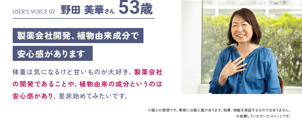 USER'S VOICE 02 野田 美華さん 53歳「製薬会社開発、植物由来成分で安心感があります」：体重は気になるけど甘いものが大好き。製薬会社の開発であることや、植物由来の成分というのは安心感があり、是非始めてみたいです。／※個人の感想です。実感には個人差があります。効果・効能を保証するものではありません。 ※依頼していただいたコメントです。