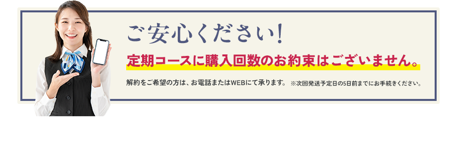 ご安心ください！ 定期コースに購入回数のお約束はございません。解約をご希望の方は、お電話またはWEBにて承ります。※次回発送予定日の5日前までにお手続きください。