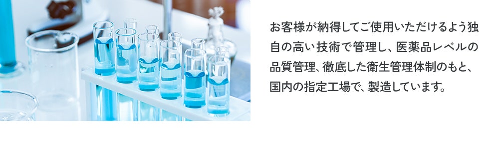 お客様が納得してご使用いただけるよう独自の高い技術で管理し、医薬品レベルの品質管理、徹底した衛生管理体制のもと、国内の指定工場で、製造しています。