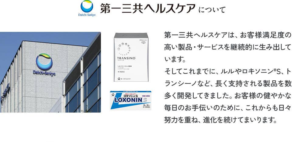 第一三共ヘルスケアについて 第一三共ヘルスケアは、お客様満足度の高い製品・サービスを継続的に生み出しています。そしてこれまでに、ルルやロキソニンⓇS、トランシーノなど、長く支持される製品を数多く開発してきました。お客様の健やかな毎日のお手伝いのために、これからも日々努力を重ね、進化を続けてまいります。