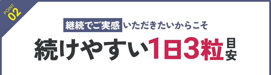 POINT 02：継続でご実感いただきたいからこそ 続けやすい1日3粒目安