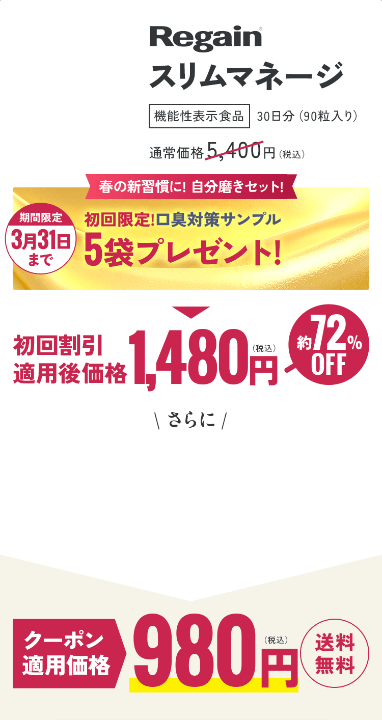 Regain スリムマネージ 機能性表示食品 30日分(90粒入り)通常価格 5,400円(税込)春の新習慣に! 自分磨きセット! 期間限定 3月31日 まで 初回限定!口臭対策サンプル 5袋プレゼント! 初回割引 適用後価格1,480円(税込)約72%OFF \ さらに / クーポン適用価格 980円(税込) 送料無料
