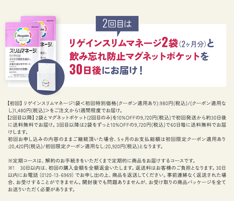 2回目はリゲインスリムマネージ2袋(2ヶ月分)と飲み忘れ防止マグネットポケットを30日後にお届け!【初回】リゲインスリムマネージ1袋<初回特別価格(クーポン適用あり):980円(税込)/(クーポン適用なし)1,480円(税込)>をご注文から1週間程度でお届け。【2回目以降】2袋とマグネットポケット(2回目のみ)を10%OFFの9,720円(税込)で初回発送から約30日後に送料無料でお届け。3回目以降は2袋をずっと10%OFFの9,720円(税込)で60日毎に送料無料でお届けします。初回お申し込みの内容のままご継続頂いた場合、5ヶ月のお支払総額は初回限定クーポン適用あり:20,420円(税込)/初回限定クーポン適用なし:20,920円(税込)となります。※定期コースは、解約のお手続きをいただくまで定期的に商品をお届けするコースです。 ※1 30日以内は、初回の購入金額を全額返金いたします。返送料はお客様のご負担となります。30日以内にお電話(0120-13-6969)でお申し出の上、商品を返送してください。事前連絡なく返送された場合、お受けすることができません。開封後でも問題ありませんが、お受け取りの商品パッケージを全てお送りいただく必要があります。