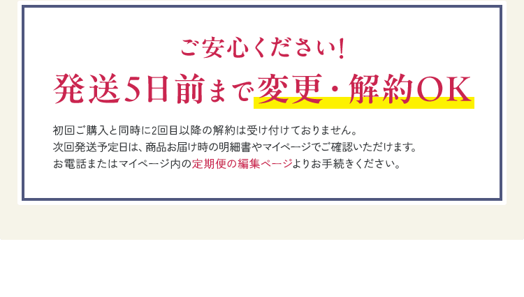 ご安心ください! 発送5日前まで変更・解約OK 初回ご購入と同時に2回目以降の解約は受け付けておりません。次回発送予定日は、商品お届け時の明細書やマイページでご確認いただけます。お電話またはマイページ内の定期便の編集ページよりお手続きください。