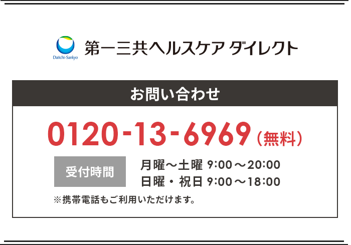 第一三共ヘルスケアダイレクト お問合せ 0120-13-6969(無料) 受付時間 月曜〜土曜9:00~20:00 日曜・祝日9:00~18:00 ※携帯電話もご利用いただけます