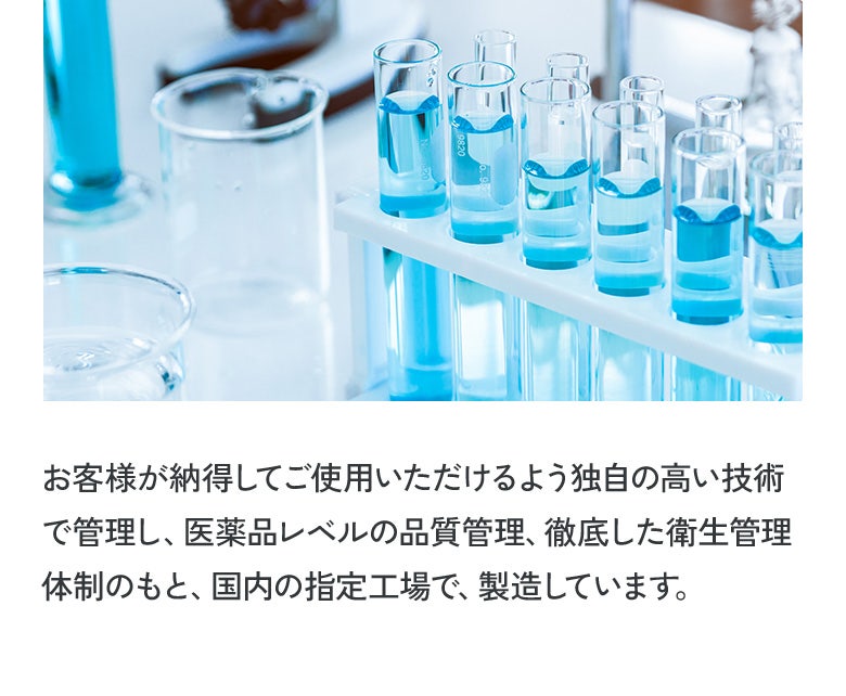 お客様が納得してご使用いただけるよう独自の高い技術で管理し、医薬品レベルの品質管理、徹底した衛生管理体制のもと、国内の指定工場で、製造しています。