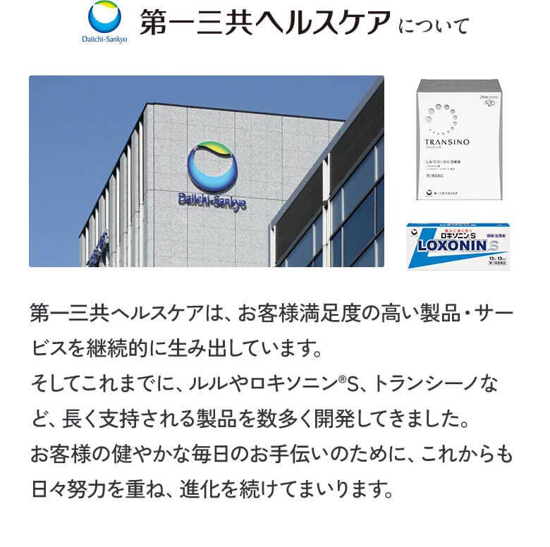 第一三共ヘルスケアについて 第一三共ヘルスケアは、お客様満足度の高い製品・サービスを継続的に生み出しています。そしてこれまでに、ルルやロキソニンⓇS、トランシーノなど、長く支持される製品を数多く開発してきました。お客様の健やかな毎日のお手伝いのために、これからも日々努力を重ね、進化を続けてまいります。