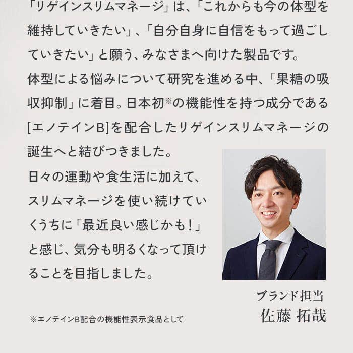 「リゲインスリムマネージ」は、「これからも今の体型を維持していきたい」、「自分自身に自信をもって過ごしていきたい」と願う、みなさまへ向けた製品です。体型による悩みについて研究を進める中、「果糖の吸収抑制」に着目。日本初の機能性を持つ成分である[エノテインB]を配合したリゲインスリムマネージの誕生へと結びつきました。日々の運動や食生活に加えて、スリムマネージを使い続けていくうちに「最近良い感じかも！」と感じ、気分も明るくなって頂けることを目指しました。※エノテインB配合の機能性表示食品として 