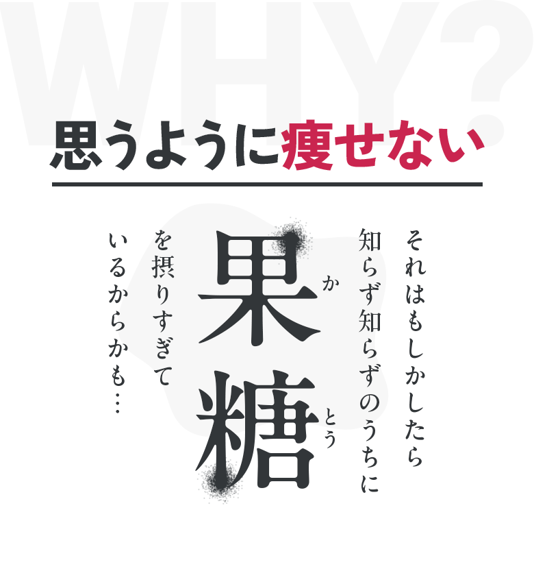 WHY？ 思うように痩せない それはもしかしたら知らず知らずのうちに 果糖を摂りすぎているからかも…