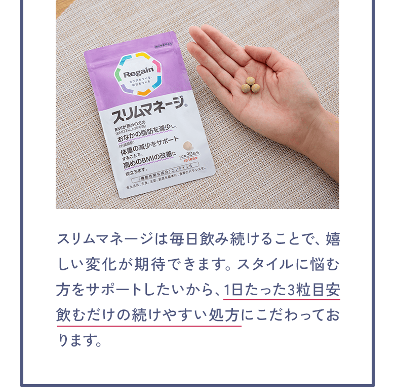 スリムマネージは毎日飲み続けることで、嬉しい変化が期待できます。スタイルに悩む方をサポートしたいから、1日たった3粒目安飲むだけの続けやすい処方にこだわっております。