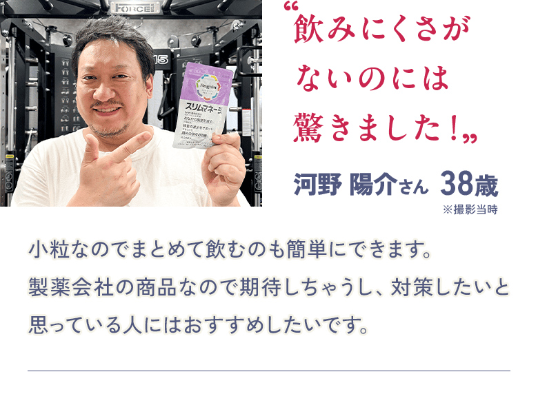“飲みにくさがないのには驚きました！”  河野 陽介さん 38歳 ※撮影当時 小粒なのでまとめて飲むのも簡単にできます。製薬会社の商品なので期待しちゃうし、対策したいと思っている人にはおすすめしたいです。