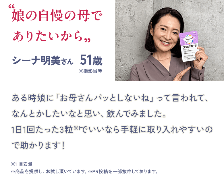 “娘の自慢の母で ありたいから” シーナ明美さん 51歳 ※撮影当時ある時娘に「お母さんパッとしないね」って言われて、なんとかしたいなと思い、飲んでみました。1日1回たった3粒※1でいいなら手軽に取り入れやすいので助かります! ※1 目安量 ※商品を提供し、お試し頂いています。※PR投稿を一部抜粋しております。
