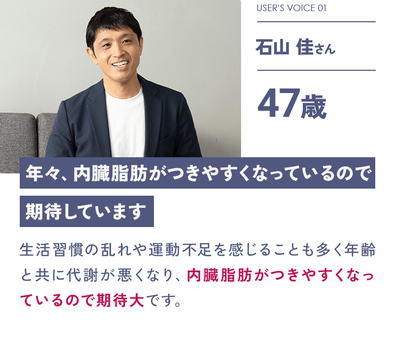 USER'S VOICE 01 石山 佳さん 47歳「年々、内臓脂肪がつきやすくなっているので期待しています」：生活習慣の乱れや運動不足を感じることも多く年齢と共に代謝が悪くなり、内臓脂肪がつきやすくなっているので期待大です。