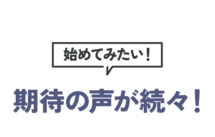 始めてみたい! 期待の声が続々!