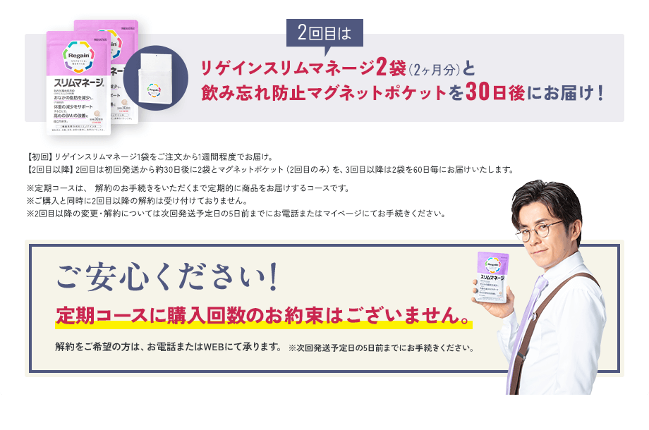 2回目はリゲインスリムマネージ2袋（2ヶ月分）と飲み忘れ防止マグネットポケットを30日後にお届け！【初回】リゲインスリムマネージ1袋をご注文から1週間程度でお届け。 【2回目以降】2回目は初回発送から約30日後に2袋とマグネットポケット（2回目のみ）を、3回目以降は2袋を60日毎にお届けいたします。※定期コースは、 解約のお手続きをいただくまで定期的に商品をお届けするコースです。※ご購入と同時に2回目以降の解約は受け付けておりません。※2回目以降の変更・解約については次回発送予定日の5日前までにお電話またはマイページにてお手続きください。ご安心ください！ 定期コースに購入回数のお約束はございません。解約をご希望の方は、お電話またはWEBにて承ります。※次回発送予定日の5日前までにお手続きください。