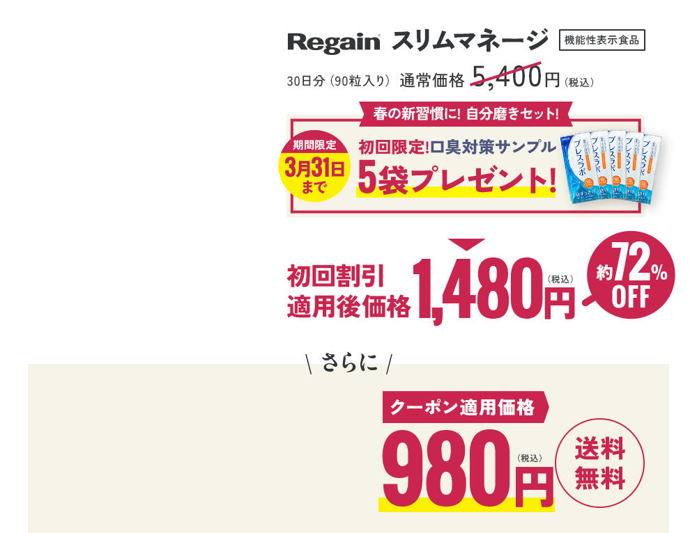 Regain スリムマネージ 機能性表示食品 30日分(90粒入り)通常価格 5,400円(税込)春の新習慣に! 自分磨きセット! 期間限定 3月31日 まで 初回限定!口臭対策サンプル 5袋プレゼント! 初回割引 適用後価格1,480円(税込)約72%OFF \ さらに / クーポン適用価格 980円(税込) 送料無料