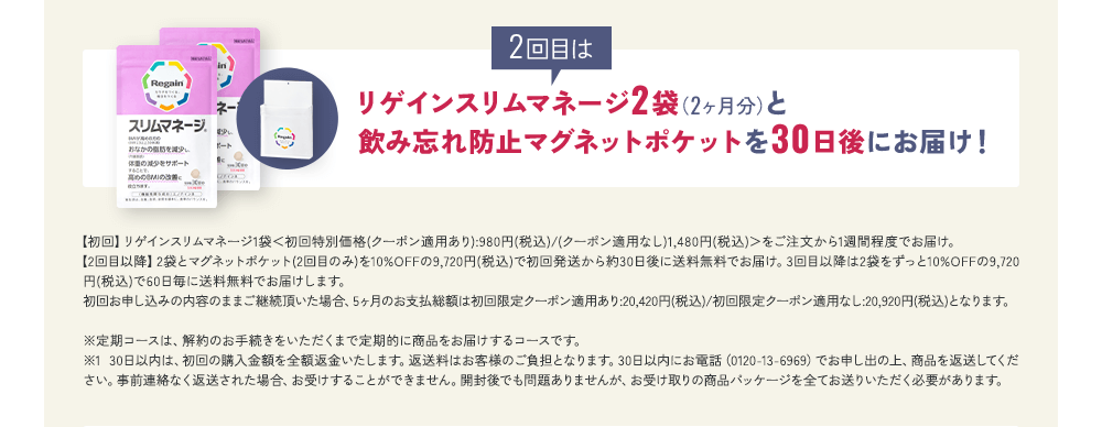 2回目はリゲインスリムマネージ2袋(2ヶ月分)と飲み忘れ防止マグネットポケットを30日後にお届け!【初回】リゲインスリムマネージ1袋<初回特別価格(クーポン適用あり):980円(税込)/(クーポン適用なし)1,480円(税込)>をご注文から1週間程度でお届け。【2回目以降】2袋とマグネットポケット(2回目のみ)を10%OFFの9,720円(税込)で初回発送から約30日後に送料無料でお届け。3回目以降は2袋をずっと10%OFFの9,720円(税込)で60日毎に送料無料でお届けします。初回お申し込みの内容のままご継続頂いた場合、5ヶ月のお支払総額は初回限定クーポン適用あり:20,420円(税込)/初回限定クーポン適用なし:20,920円(税込)となります。※定期コースは、解約のお手続きをいただくまで定期的に商品をお届けするコースです。 ※1 30日以内は、初回の購入金額を全額返金いたします。返送料はお客様のご負担となります。30日以内にお電話(0120-13-6969)でお申し出の上、商品を返送してください。事前連絡なく返送された場合、お受けすることができません。開封後でも問題ありませんが、お受け取りの商品パッケージを全てお送りいただく必要があります。
