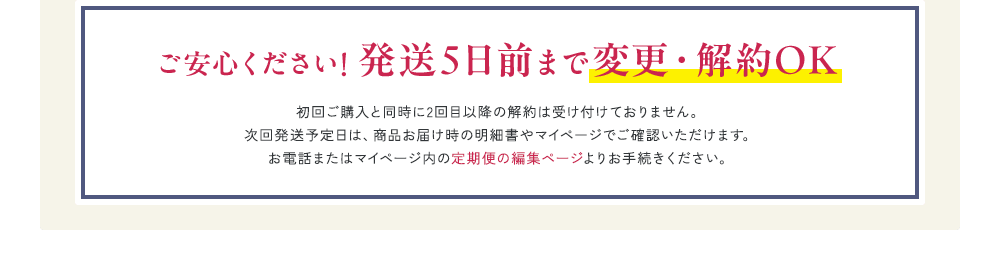 ご安心ください! 発送5日前まで変更・解約OK 初回ご購入と同時に2回目以降の解約は受け付けておりません。次回発送予定日は、商品お届け時の明細書やマイページでご確認いただけます。お電話またはマイページ内の定期便の編集ページよりお手続きください。