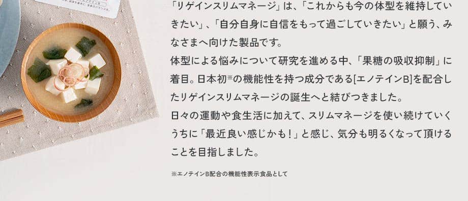 「リゲインスリムマネージ」は、「これからも今の体型を維持していきたい」、「自分自身に自信をもって過ごしていきたい」と願う、みなさまへ向けた製品です。体型による悩みについて研究を進める中、「果糖の吸収抑制」に着目。日本初の機能性を持つ成分である[エノテインB]を配合したリゲインスリムマネージの誕生へと結びつきました。日々の運動や食生活に加えて、スリムマネージを使い続けていくうちに「最近良い感じかも！」と感じ、気分も明るくなって頂けることを目指しました。※エノテインB配合の機能性表示食品として 