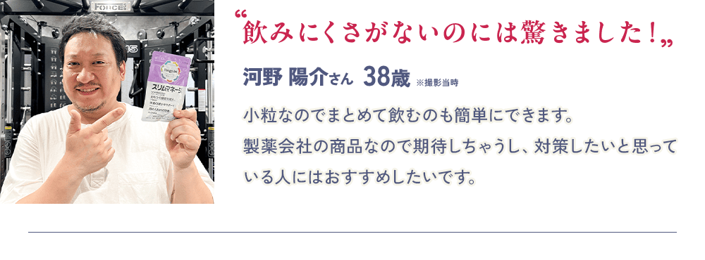 “飲みにくさがないのには驚きました！”  河野 陽介さん 38歳 ※撮影当時 小粒なのでまとめて飲むのも簡単にできます。製薬会社の商品なので期待しちゃうし、対策したいと思っている人にはおすすめしたいです。