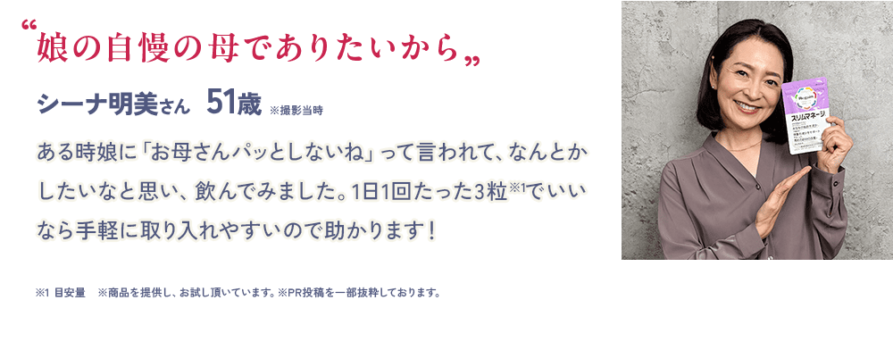 “娘の自慢の母で ありたいから” シーナ明美さん 51歳 ※撮影当時ある時娘に「お母さんパッとしないね」って言われて、なんとかしたいなと思い、飲んでみました。1日1回たった3粒※1でいいなら手軽に取り入れやすいので助かります! ※1 目安量 ※商品を提供し、お試し頂いています。※PR投稿を一部抜粋しております。