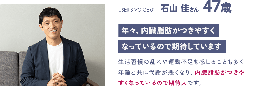 USER'S VOICE 01 石山 佳さん 47歳「年々、内臓脂肪がつきやすくなっているので期待しています」：生活習慣の乱れや運動不足を感じることも多く年齢と共に代謝が悪くなり、内臓脂肪がつきやすくなっているので期待大です。