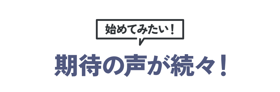 始めてみたい! 期待の声が続々!