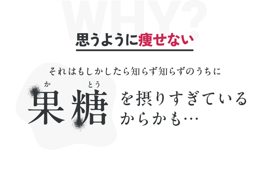 WHY？ 思うように痩せない それはもしかしたら知らず知らずのうちに 果糖を摂りすぎているからかも…