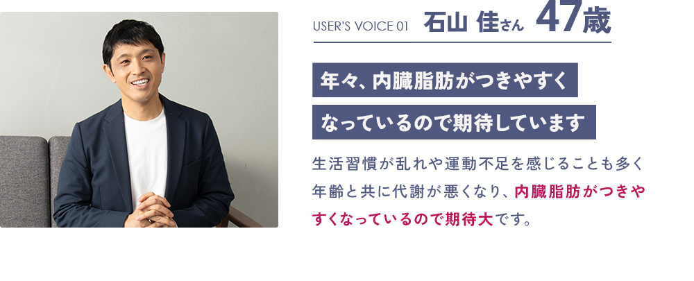 USER'S VOICE 01 石山 佳さん 47歳「年々、内臓脂肪がつきやすくなっているので期待しています」：生活習慣が乱れや運動不足を感じることも多く年齢と共に代謝が悪くなり、内臓脂肪がつきやすくなっているので期待大です。